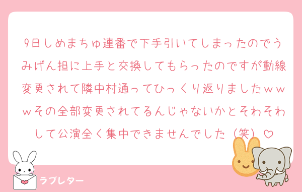 9日しめまちゅ連番で下手引いてしまったのでうみげん担に上手と交換してもらったのですが動線変更されて隣中村通ってひっくり返りましたｗｗｗその全部変更されてるんじゃないかとそわそわして公演全く集中できませんでした（笑）