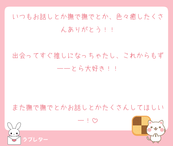 いつもお話しとか撫で撫でとか、色々癒したくさんありがとう！！

出会ってすぐ推しになっちゃたし、これからもずーーとら大好き！！


また撫で撫でとかお話しとかたくさんしてほしいー！