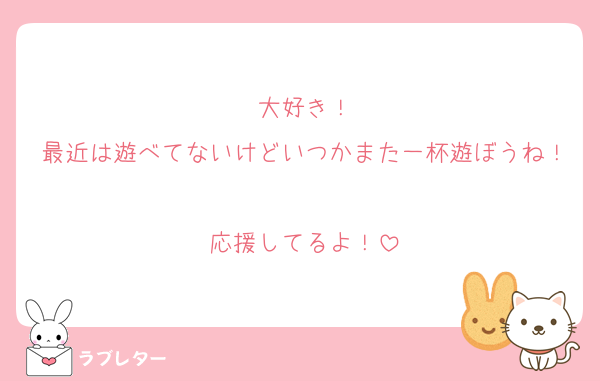 大好き！
最近は遊べてないけどいつかまた一杯遊ぼうね！
応援してるよ！