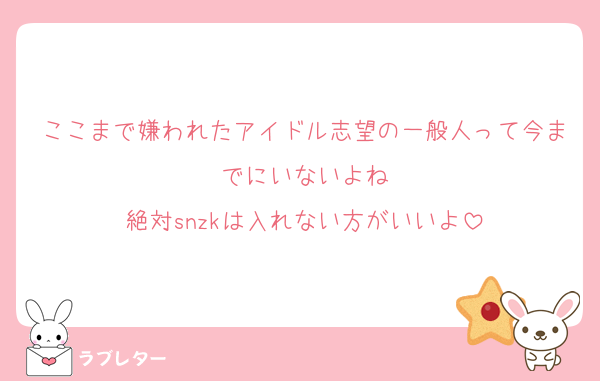 ここまで嫌われたアイドル志望の一般人って今までにいないよね
絶対snzkは入れない方がいいよ