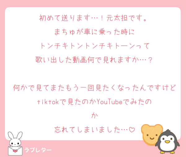 初めて送ります…！元太担です。
まちゅが車に乗った時に
トンチキトントンチキトーンって
歌い出した動画何で見れますか…？

何かで見てまたもう一回見たくなったんですけどtiktokで見たのかYouTubeでみたのか
忘れてしまいました…