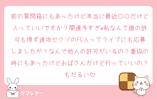 前の質問箱にもあったけど本当に最近〇〇だけど入っていいですか？関連多すぎw私なんて誰の許可も得ず速攻セクゾのFC入ってライブにも応募しましたが？なんで他人の許可がいるの？番協の時にもあったけどおばさんだけど行っていいの？もだるい