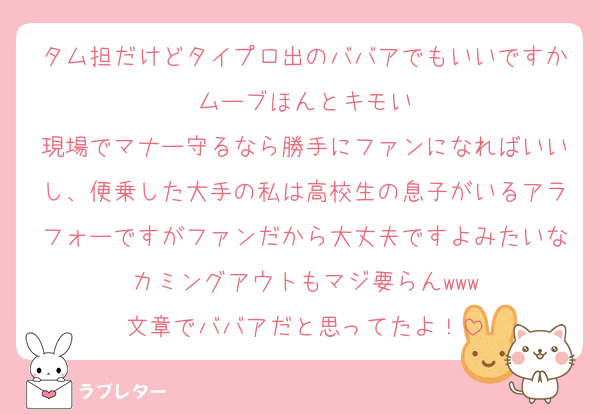 タム担だけどタイプロ出のババアでもいいですかムーブほんとキモい
現場でマナー守るなら勝手にファンになればいいし、便乗した大手の私は高校生の息子がいるアラフォーですがファンだから大丈夫ですよみたいなカミングアウトもマジ要らんwww
文章でババアだと思ってたよ！