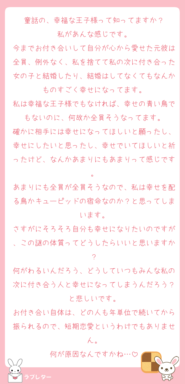 童話の、幸福な王子様って知ってますか？
私があんな感じです。
今までお付き合いして自分が心から愛せた元彼は全員、例外なく、私を捨てて私の次に付き合った女の子と結婚したり、結婚はしてなくてもなんかものすごく幸せになってます。
私は幸福な王子様でもなければ、幸せの青い鳥でもないのに、何故か全員そうなってます。
確かに相手には幸せになってほしいと願ったし、幸せにしたいと思ったし、幸せでいてほしいと祈ったけど、なんかあまりにもあまりって感じです。
あまりにも全員が全員そうなので、私は幸せを配る鳥かキューピッドの宿命なのか？と思ってしまいます。
さすがにそろそろ自分も幸せになりたいのですが、この謎の体質ってどうしたらいいと思いますか？
何がわるいんだろう、どうしていつもみんな私の次に付き合う人と幸せになってしまうんだろう？と悲しいです。
お付き合い自体は、どの人も年単位で続いてから振られるので、短期恋愛というわけでもありません。
何が原因なんですかね…