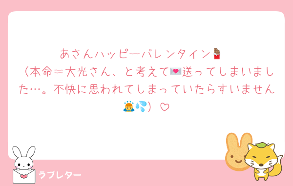 あさんハッピーバレンタイン🍫
（本命＝大光さん、と考えて💌送ってしまいました…。不快に思われてしまっていたらすいません🙇💦）