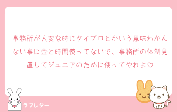 事務所が大変な時にタイプロとかいう意味わかんない事に金と時間使ってないで、事務所の体制見直してジュニアのために使ってやれよ