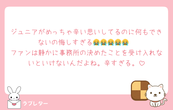 ジュニアがめっちゃ辛い思いしてるのに何もできないの悔しすぎる😭😭😭😭😭
ファンは静かに事務所の決めたことを受け入れないといけないんだよね。辛すぎる。