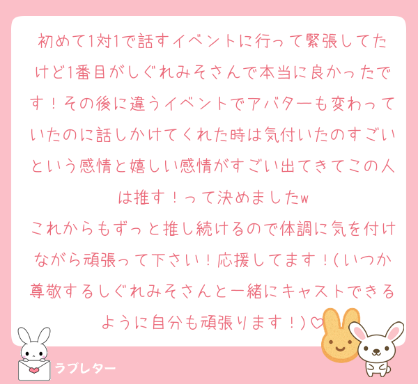 初めて1対1で話すイベントに行って緊張してたけど1番目がしぐれみそさんで本当に良かったです！その後に違うイベントでアバターも変わっていたのに話しかけてくれた時は気付いたのすごいという感情と嬉しい感情がすごい出てきてこの人は推す！って決めましたw
これからもずっと推し続けるので体調に気を付けながら頑張って下さい！応援してます！(いつか尊敬するしぐれみそさんと一緒にキャストできるように自分も頑張ります！)