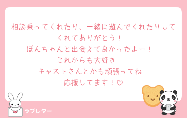 相談乗ってくれたり、一緒に遊んでくれたりしてくれてありがとう！
ぽんちゃんと出会えて良かったよー！
これからも大好き🫶
キャストさんとかも頑張ってね
応援してます！