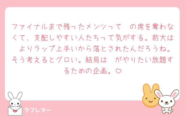 ファイナルまで残ったメンツって🟣の席を奪わなくて、支配しやすい人たちって気がする。前大は🟣よりラップ上手いから落とされたんだろうね。そう考えるとグロい。結局は🟣がやりたい放題するための企画。