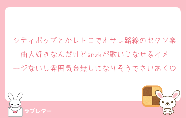 シティポップとかレトロでオサレ路線のセクゾ楽曲大好きなんだけどsnzkが歌いこなせるイメージないし雰囲気台無しになりそうでさいあく