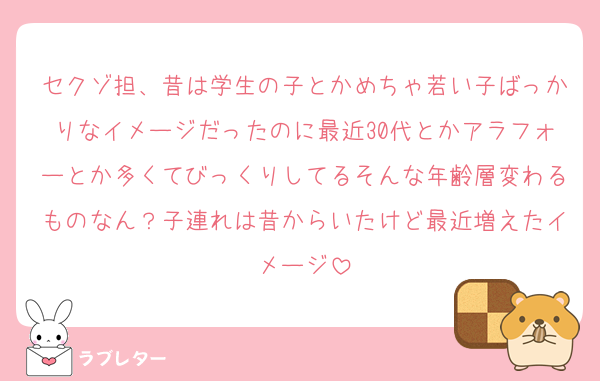 セクゾ担、昔は学生の子とかめちゃ若い子ばっかりなイメージだったのに最近30代とかアラフォーとか多くてびっくりしてるそんな年齢層変わるものなん？子連れは昔からいたけど最近増えたイメージ