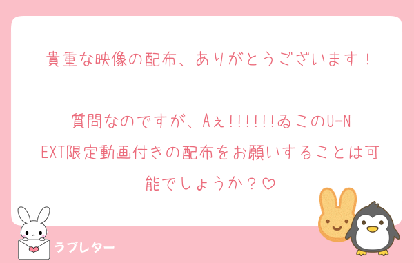 貴重な映像の配布、ありがとうございます！

質問なのですが、Aぇ!!!!!!ゐこのU-NEXT限定動画付きの配布をお願いすることは可能でしょうか？