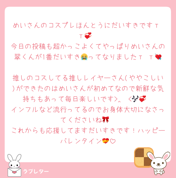 めいさんのコスプレほんとうにだいすきですт т💞
今日の投稿も超かっこよくてやっぱりめいさんの翠くんが1番だいすき😭ってなりましたт т💘
推しのコスしてる推しレイヤーさん(ややこしい)ができたのはめいさんが初めてなので新鮮な気持ちもあって毎日楽しいです> ·̫ <🎶💞
インフルなど流行ってるのでお身体大切になさってくださいね🎀
これからも応援してますだいすきです！ハッピーバレンタイン💝