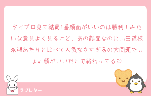 タイプロ見て結局1番顔面がいいのは勝利！みたいな意見よく見るけど、あの顔面なのに山田道枝永瀬あたりと比べて人気なさすぎるの大問題でしょw 顔がいいだけで終わってる
