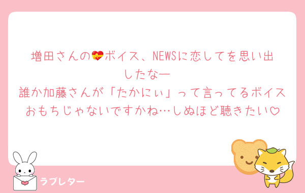 増田さんの💝ボイス、NEWSに恋してを思い出したなー
誰か加藤さんが「たかにぃ」って言ってるボイスおもちじゃないですかね…しぬほど聴きたい