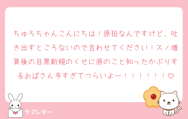 ちゅろちゃんこんにちは！原担なんですけど、吐き出すところないので言わせてください！スノ増員後の目黒新規のくせに原のこと知ったかぶりするおばさん多すぎてつらいよー！！！！！！