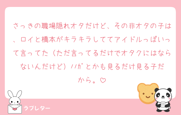 さっきの職場隠れオタだけど、その非オタの子は、ロイと橋本がキラキラしててアイドルっぽいって言ってた（ただ言ってるだけでオタクにはならないんだけど）ﾉﾉｶﾞとかも見るだけ見る子だから。