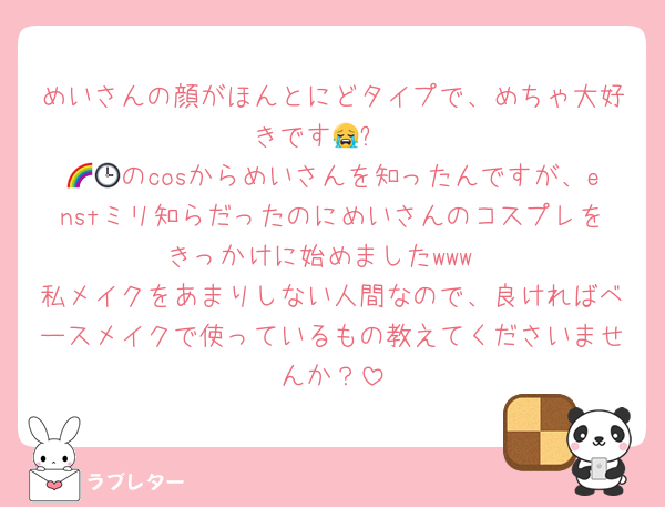 めいさんの顔がほんとにどタイプで、めちゃ大好きです😭✨️
🌈🕒のcosからめいさんを知ったんですが、enstミリ知らだったのにめいさんのコスプレをきっかけに始めましたwww
私メイクをあまりしない人間なので、良ければベースメイクで使っているもの教えてくださいませんか？