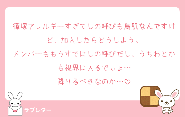 篠塚アレルギーすぎてしの呼びも鳥肌なんですけど、加入したらどうしよう。
メンバーももうすでにしの呼びだし、うちわとかも視界に入るでしょ…
降りるべきなのか…