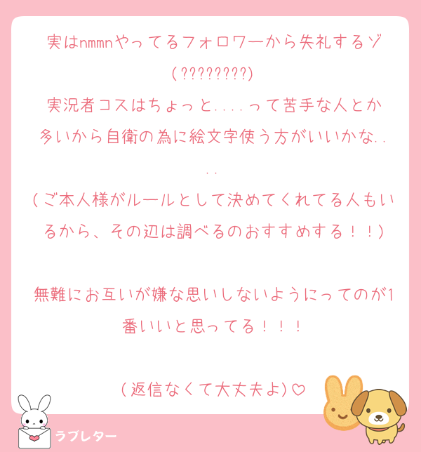 実はnmmnやってるフォロワーから失礼するゾ(????????)
実況者コスはちょっと....って苦手な人とか多いから自衛の為に絵文字使う方がいいかな....
(ご本人様がルールとして決めてくれてる人もいるから、その辺は調べるのおすすめする！！)

無難にお互いが嫌な思いしないようにってのが1番いいと思ってる！！！

(返信なくて大丈夫よ)