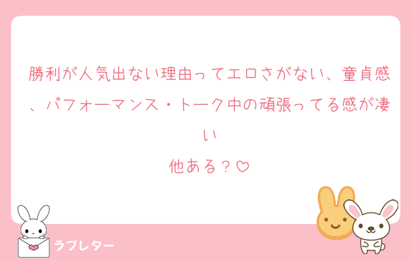勝利が人気出ない理由ってエロさがない、童貞感、パフォーマンス・トーク中の頑張ってる感が凄い
他ある？
