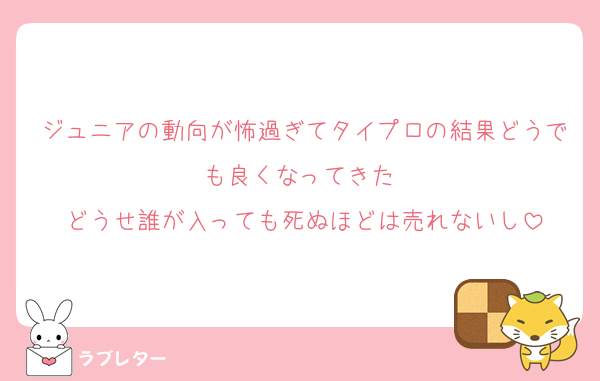 ジュニアの動向が怖過ぎてタイプロの結果どうでも良くなってきた 
どうせ誰が入っても死ぬほどは売れないし