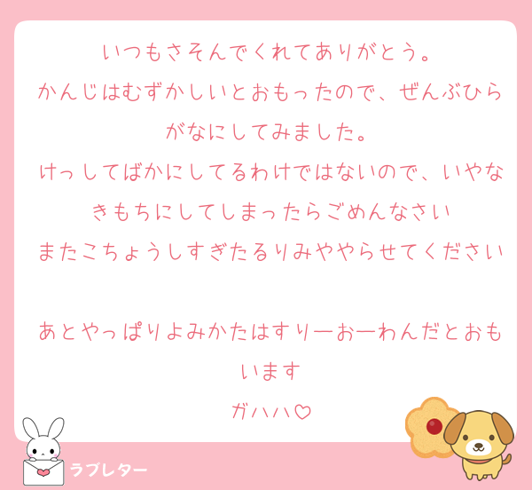 いつもさそんでくれてありがとう。
かんじはむずかしいとおもったので、ぜんぶひらがなにしてみました。
けっしてばかにしてるわけではないので、いやなきもちにしてしまったらごめんなさい
またこちょうしすぎたるりみややらせてください
あとやっぱりよみかたはすりーおーわんだとおもいます
ガハハ