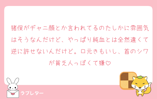 猪俣がヂャニ顔とか言われてるのたしかに雰囲気はそうなんだけど、やっぱり純血とは全然違くて逆に許せないんだけど。口元きもいし、首のシワが貧乏人っぽくて嫌