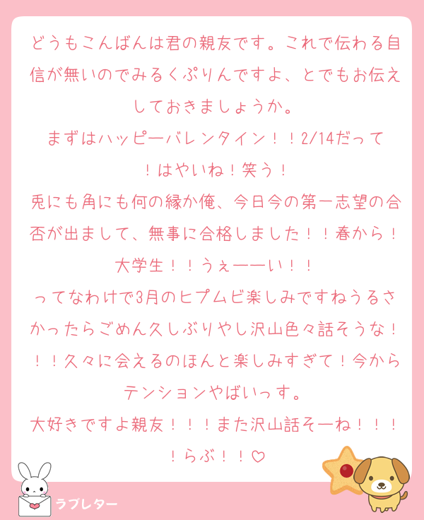 どうもこんばんは君の親友です。これで伝わる自信が無いのでみるくぷりんですよ、とでもお伝えしておきましょうか。
まずはハッピーバレンタイン！！2/14だって！はやいね！笑う！
兎にも角にも何の縁か俺、今日今の第一志望の合否が出まして、無事に合格しました！！春から！大学生！！うぇーーい！！
ってなわけで3月のヒプムビ楽しみですねうるさかったらごめん久しぶりやし沢山色々話そうな！！！久々に会えるのほんと楽しみすぎて！今からテンションやばいっす。
大好きですよ親友！！！また沢山話そーね！！！！らぶ！！