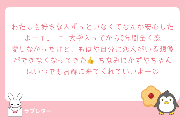 わたしも好きな人ずっといなくてなんか安心したよーт ·̫ т 大学入ってから3年間全く恋愛しなかったけど、もはや自分に恋人がいる想像ができなくなってきた👍 ちなみにかずやちゃんはいつでもお嫁に来てくれていいよー