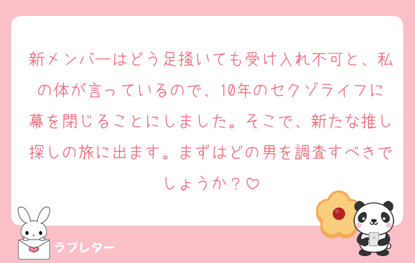 新メンバーはどう足掻いても受け入れ不可と、私の体が言っているので、10年のセクゾライフに幕を閉じることにしました。そこで、新たな推し探しの旅に出ます。まずはどの男を調査すべきでしょうか？