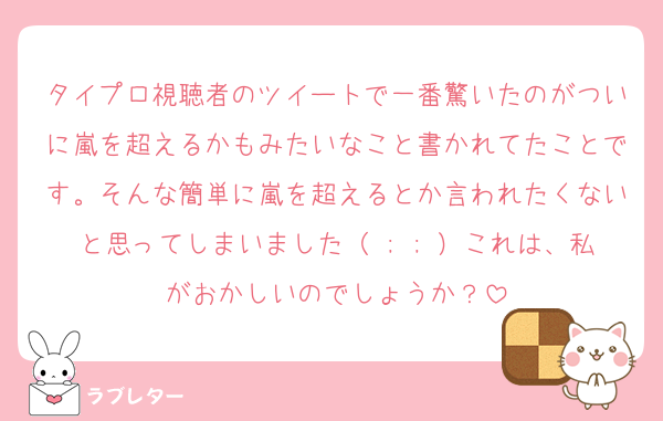タイプロ視聴者のツイートで一番驚いたのがついに嵐を超えるかもみたいなこと書かれてたことです。そんな簡単に嵐を超えるとか言われたくないと思ってしまいました（ ; ; ）これは、私がおかしいのでしょうか？
