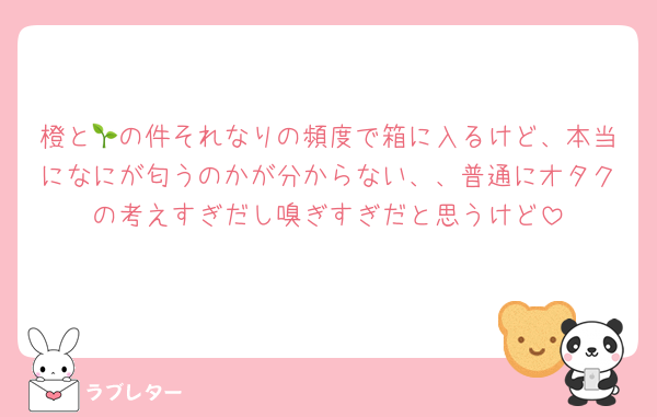 橙と🌱の件それなりの頻度で箱に入るけど、本当になにが匂うのかが分からない、、普通にオタクの考えすぎだし嗅ぎすぎだと思うけど