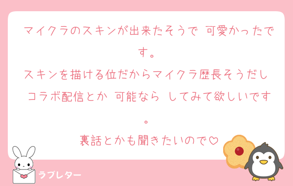 マイクラのスキンが出来たそうで 可愛かったです。
スキンを描ける位だからマイクラ歴長そうだし コラボ配信とか 可能なら してみて欲しいです。
裏話とかも聞きたいので