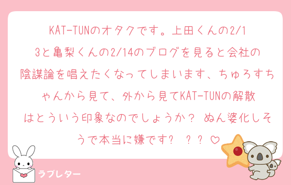 KAT-TUNのオタクです。上田くんの2/13と亀梨くんの2/14のブログを見ると会社の陰謀論を唱えたくなってしまいます、ちゅろすちゃんから見て、外から見てKAT-TUNの解散はとういう印象なのでしょうか？ ぬん婆化しそうで本当に嫌ですㅠ ̫ㅠ