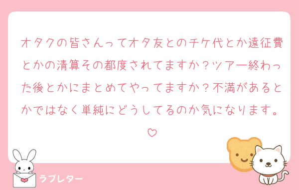 オタクの皆さんってオタ友とのチケ代とか遠征費とかの清算その都度されてますか？ツアー終わった後とかにまとめてやってますか？不満があるとかではなく単純にどうしてるのか気になります。