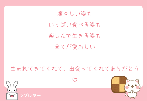 凛々しい姿も
いっぱい食べる姿も
楽しんで生きる姿も
全てが愛おしい

生まれてきてくれて、出会ってくれてありがとう