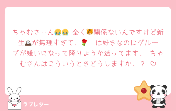 ちゃむさーん😭😭♡全く🐯関係ないんですけど新生🕰️が無理すぎて、🌹❤️は好きなのにグループが嫌いになって降りようか迷ってます、♡ちゃむさんはこういうときどうしますか、？♡