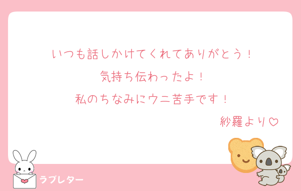 いつも話しかけてくれてありがとう！
気持ち伝わったよ！
私のちなみにウニ苦手です！
　　　　　　　　　　　　　　　　紗羅より