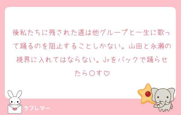後私たちに残された道は他グループと一生に歌って踊るのを阻止することしかない。山田と永瀬の視界に入れてはならない。Jrをバックで踊らせたら〇す