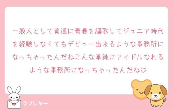 一般人として普通に青春を謳歌してジュニア時代を経験しなくてもデビュー出来るような事務所になっちゃったんだねこんな単純にアイドルなれるような事務所になっちゃったんだね