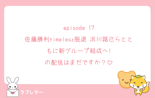 episode 17
佐藤勝利timelesz脱退 浜川路己らとともに新グループ結成へ!
の配信はまだですか？
