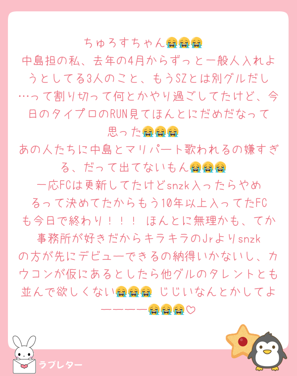 ちゅろすちゃん😭😭😭
中島担の私、去年の4月からずっと一般人入れようとしてる3人のこと、もうSZとは別グルだし…って割り切って何とかやり過ごしてたけど、今日のタイプロのRUN見てほんとにだめだなって思った😭😭😭
あの人たちに中島とマリパート歌われるの嫌すぎる、だって出てないもん😭😭😭
一応FCは更新してたけどsnzk入ったらやめるって決めてたからもう10年以上入ってたFCも今日で終わり！！！ ほんとに無理かも、てか事務所が好きだからキラキラのJrよりsnzkの方が先にデビューできるの納得いかないし、カウコンが仮にあるとしたら他グルのタレントとも並んで欲しくない😭😭😭 じじいなんとかしてよーーーー😭😭😭