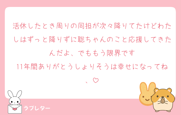 活休したとき周りの同担が次々降りてたけどわたしはずっと降りずに聡ちゃんのこと応援してきたんだよ、でももう限界です
11年間ありがとうしょりそうは幸せになってね、