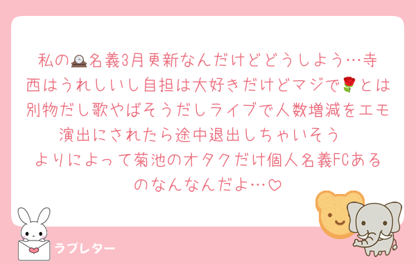 私の🕰️名義3月更新なんだけどどうしよう…寺西はうれしいし自担は大好きだけどマジで🌹とは別物だし歌やばそうだしライブで人数増減をエモ演出にされたら途中退出しちゃいそう
よりによって菊池のオタクだけ個人名義FCあるのなんなんだよ…
