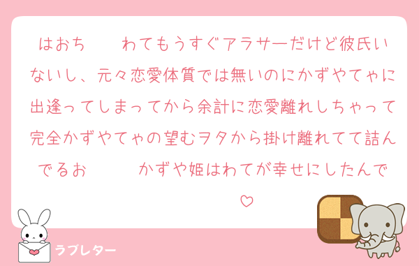 はおち〜〜‎わてもうすぐアラサーだけど彼氏いないし、元々恋愛体質では無いのにかずやてゃに出逢ってしまってから余計に恋愛離れしちゃって完全かずやてゃの望むヲタから掛け離れてて詰んでるお〜〜‎〜かずや姫はわてが幸せにしたんで〜〜〜〜