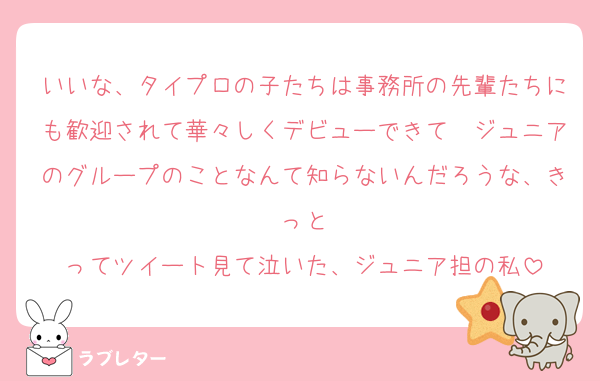 いいな、タイプロの子たちは事務所の先輩たちにも歓迎されて華々しくデビューできて　ジュニアのグループのことなんて知らないんだろうな、きっと
ってツイート見て泣いた、ジュニア担の私