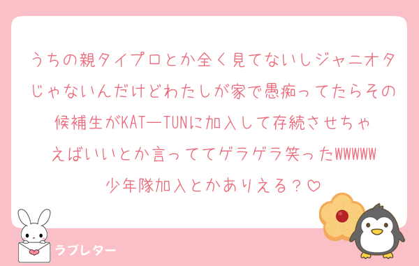 うちの親タイプロとか全く見てないしジャニオタじゃないんだけどわたしが家で愚痴ってたらその候補生がKATーTUNに加入して存続させちゃえばいいとか言っててゲラゲラ笑ったWWWWW少年隊加入とかありえる？