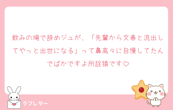 飲みの場で辞めジュが、「先輩から文春と流出してやっと出世になる」って鼻高々に自慢してたんでばかですよ所詮猿です